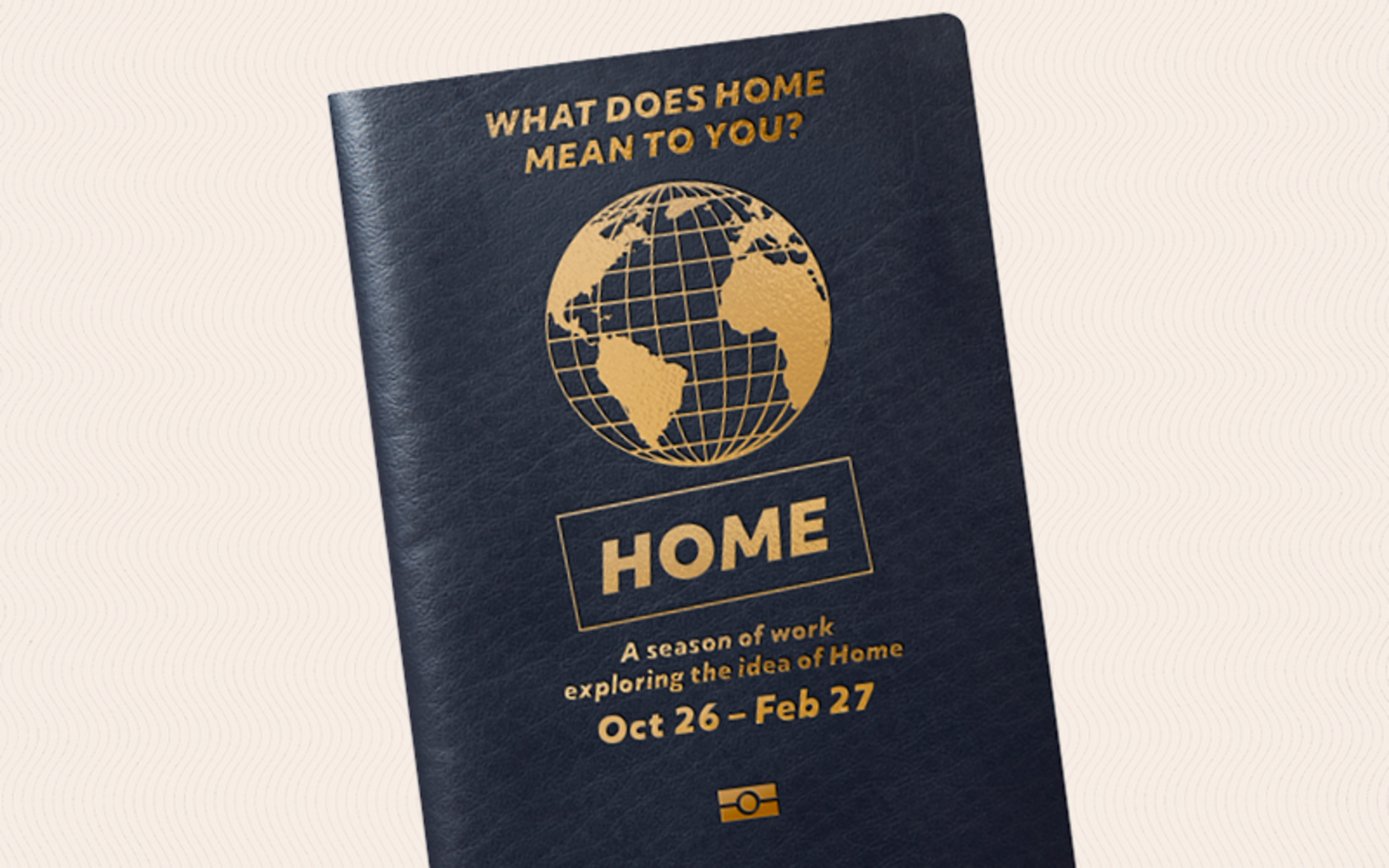 'What Does Home Mean to You?' with an outline of a globe, 'HOME' ' A Season of Work Exploring the ideas of home OCT 26 - Feb 27' on a dark blue passport